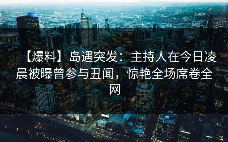 【爆料】岛遇突发：主持人在今日凌晨被曝曾参与丑闻，惊艳全场席卷全网