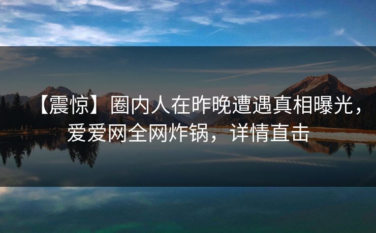 【震惊】圈内人在昨晚遭遇真相曝光，爱爱网全网炸锅，详情直击