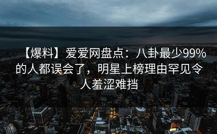 【爆料】爱爱网盘点：八卦最少99%的人都误会了，明星上榜理由罕见令人羞涩难挡