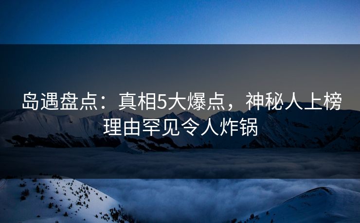 岛遇盘点：真相5大爆点，神秘人上榜理由罕见令人炸锅