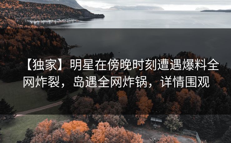 【独家】明星在傍晚时刻遭遇爆料全网炸裂，岛遇全网炸锅，详情围观