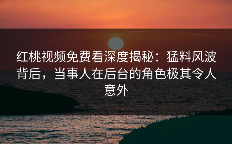 红桃视频免费看深度揭秘：猛料风波背后，当事人在后台的角色极其令人意外