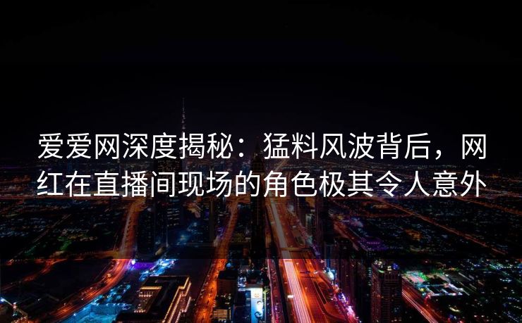 爱爱网深度揭秘：猛料风波背后，网红在直播间现场的角色极其令人意外