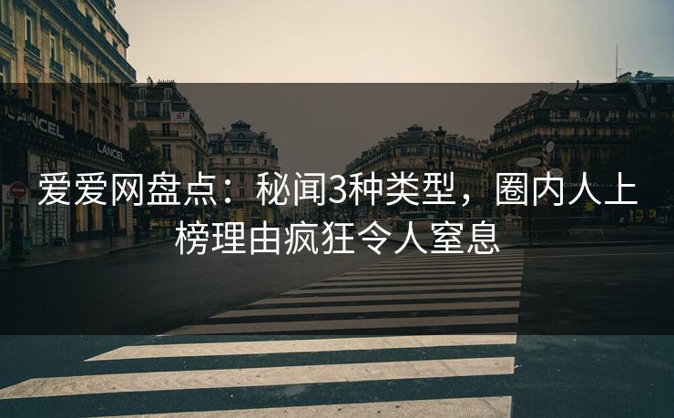 爱爱网盘点：秘闻3种类型，圈内人上榜理由疯狂令人窒息