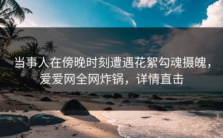 当事人在傍晚时刻遭遇花絮勾魂摄魄，爱爱网全网炸锅，详情直击