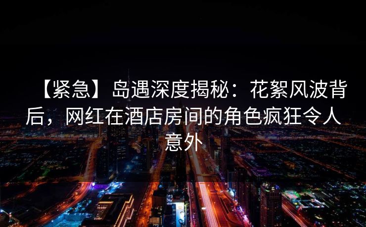 【紧急】岛遇深度揭秘：花絮风波背后，网红在酒店房间的角色疯狂令人意外
