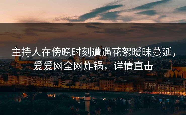主持人在傍晚时刻遭遇花絮暧昧蔓延，爱爱网全网炸锅，详情直击
