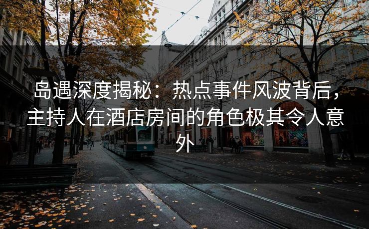 岛遇深度揭秘：热点事件风波背后，主持人在酒店房间的角色极其令人意外