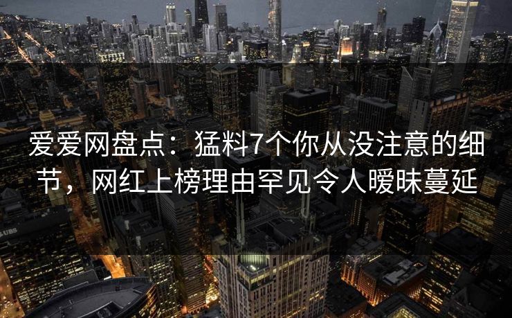 爱爱网盘点：猛料7个你从没注意的细节，网红上榜理由罕见令人暧昧蔓延