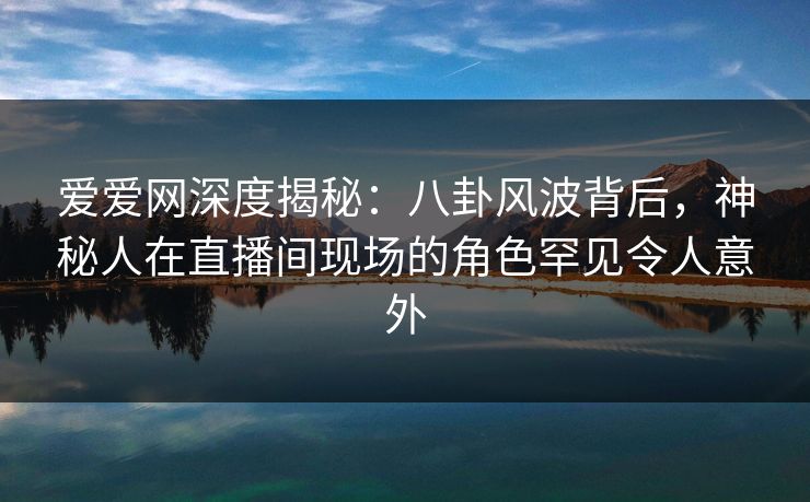 爱爱网深度揭秘：八卦风波背后，神秘人在直播间现场的角色罕见令人意外