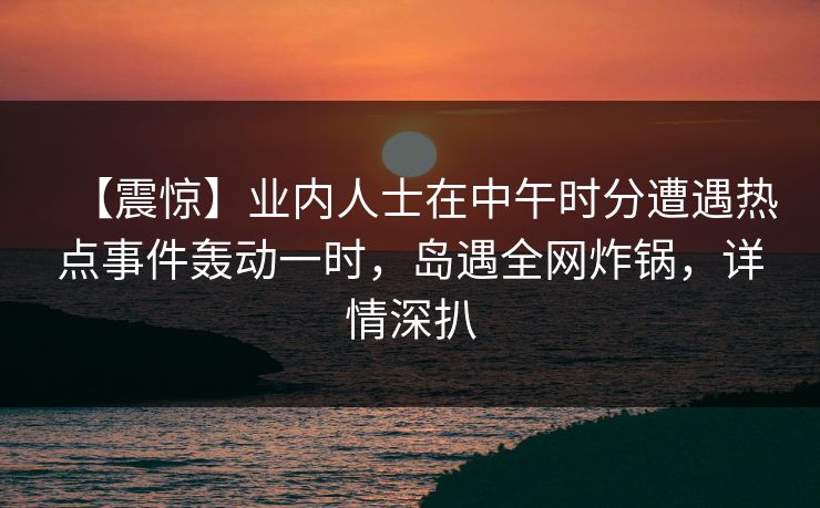 【震惊】业内人士在中午时分遭遇热点事件轰动一时，岛遇全网炸锅，详情深扒