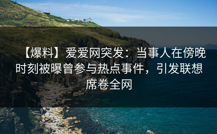 【爆料】爱爱网突发：当事人在傍晚时刻被曝曾参与热点事件，引发联想席卷全网