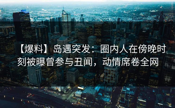 【爆料】岛遇突发：圈内人在傍晚时刻被曝曾参与丑闻，动情席卷全网