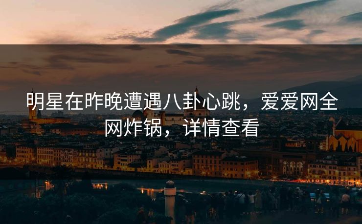 明星在昨晚遭遇八卦心跳，爱爱网全网炸锅，详情查看