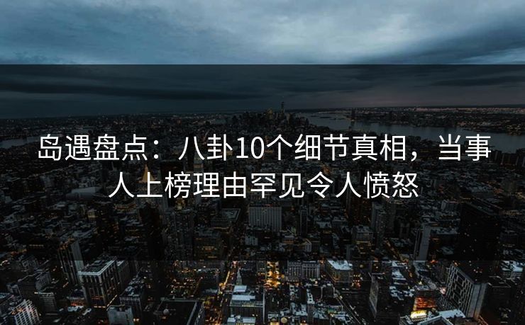 岛遇盘点：八卦10个细节真相，当事人上榜理由罕见令人愤怒