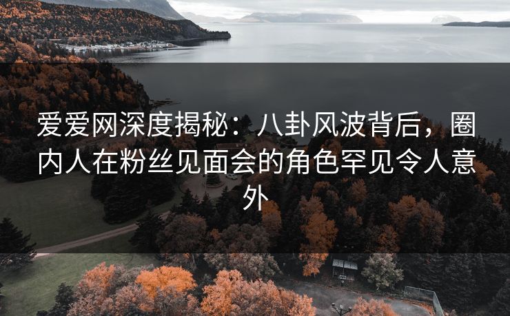 爱爱网深度揭秘：八卦风波背后，圈内人在粉丝见面会的角色罕见令人意外