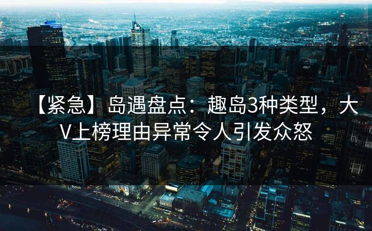 【紧急】岛遇盘点：趣岛3种类型，大V上榜理由异常令人引发众怒