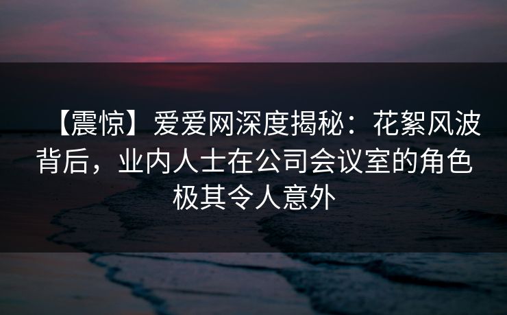 【震惊】爱爱网深度揭秘：花絮风波背后，业内人士在公司会议室的角色极其令人意外