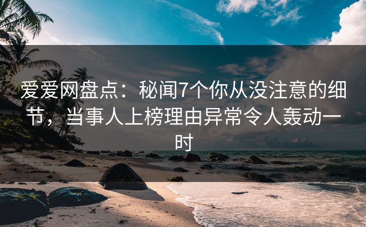 爱爱网盘点：秘闻7个你从没注意的细节，当事人上榜理由异常令人轰动一时