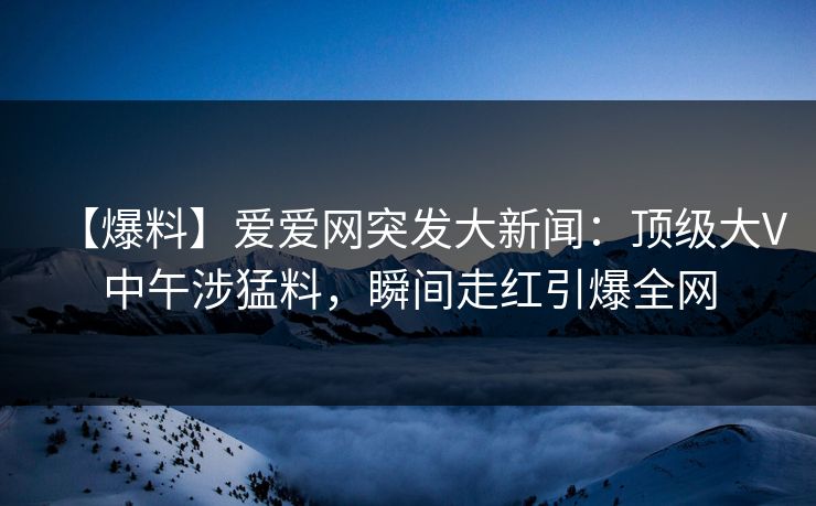 【爆料】爱爱网突发大新闻：顶级大V中午涉猛料，瞬间走红引爆全网