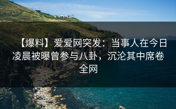 【爆料】爱爱网突发：当事人在今日凌晨被曝曾参与八卦，沉沦其中席卷全网