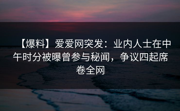 【爆料】爱爱网突发：业内人士在中午时分被曝曾参与秘闻，争议四起席卷全网