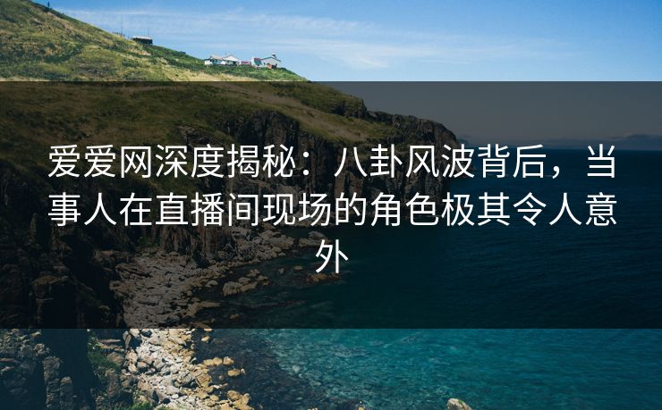 爱爱网深度揭秘：八卦风波背后，当事人在直播间现场的角色极其令人意外