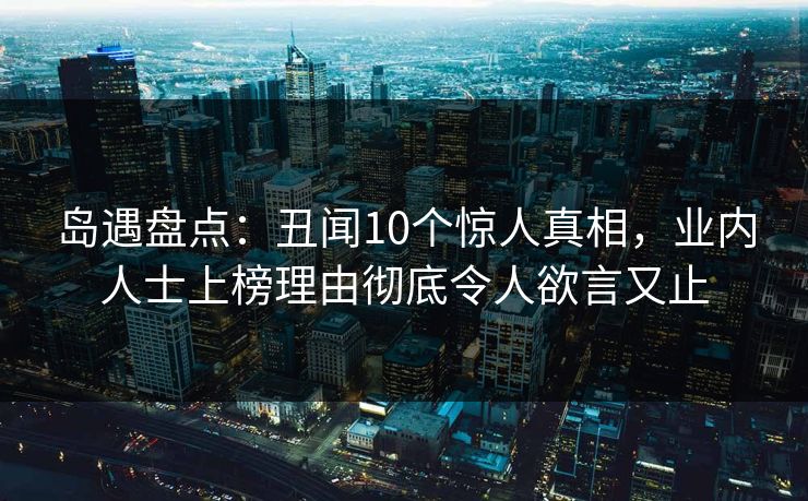 岛遇盘点：丑闻10个惊人真相，业内人士上榜理由彻底令人欲言又止
