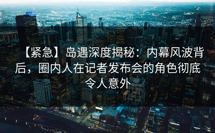 【紧急】岛遇深度揭秘：内幕风波背后，圈内人在记者发布会的角色彻底令人意外