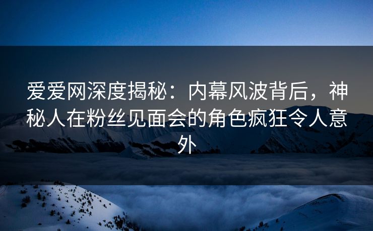爱爱网深度揭秘：内幕风波背后，神秘人在粉丝见面会的角色疯狂令人意外