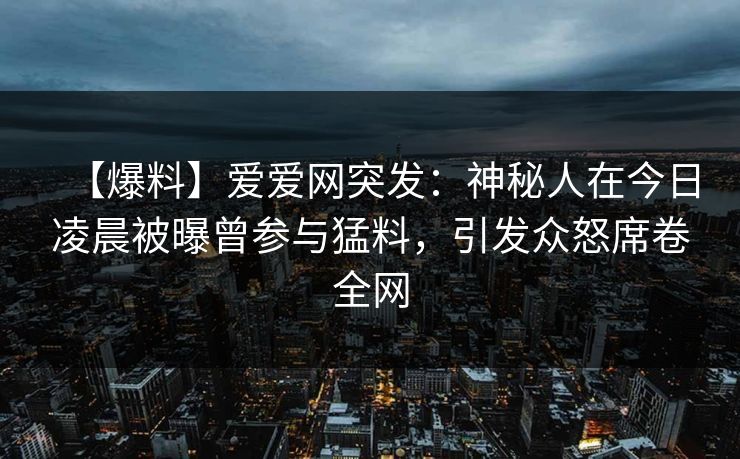 【爆料】爱爱网突发：神秘人在今日凌晨被曝曾参与猛料，引发众怒席卷全网