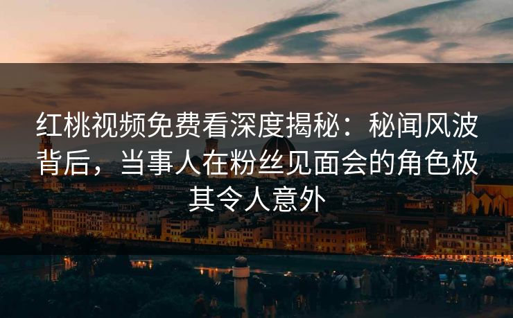 红桃视频免费看深度揭秘：秘闻风波背后，当事人在粉丝见面会的角色极其令人意外