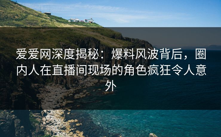 爱爱网深度揭秘：爆料风波背后，圈内人在直播间现场的角色疯狂令人意外
