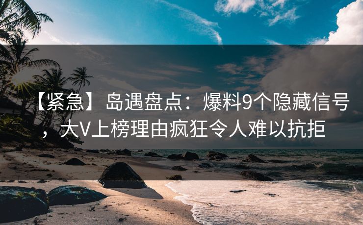 【紧急】岛遇盘点：爆料9个隐藏信号，大V上榜理由疯狂令人难以抗拒