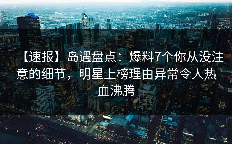 【速报】岛遇盘点：爆料7个你从没注意的细节，明星上榜理由异常令人热血沸腾