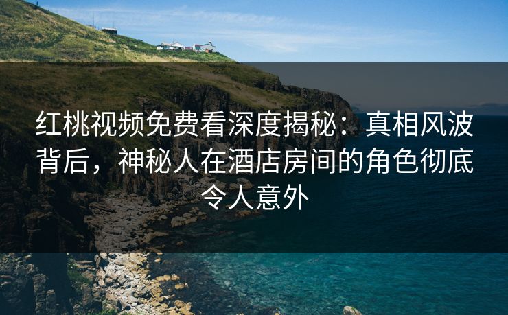 红桃视频免费看深度揭秘：真相风波背后，神秘人在酒店房间的角色彻底令人意外