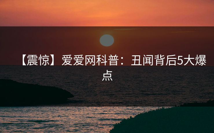 【震惊】爱爱网科普：丑闻背后5大爆点