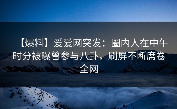 【爆料】爱爱网突发：圈内人在中午时分被曝曾参与八卦，刷屏不断席卷全网