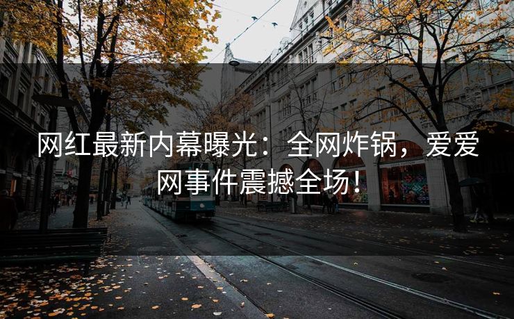 网红最新内幕曝光：全网炸锅，爱爱网事件震撼全场！