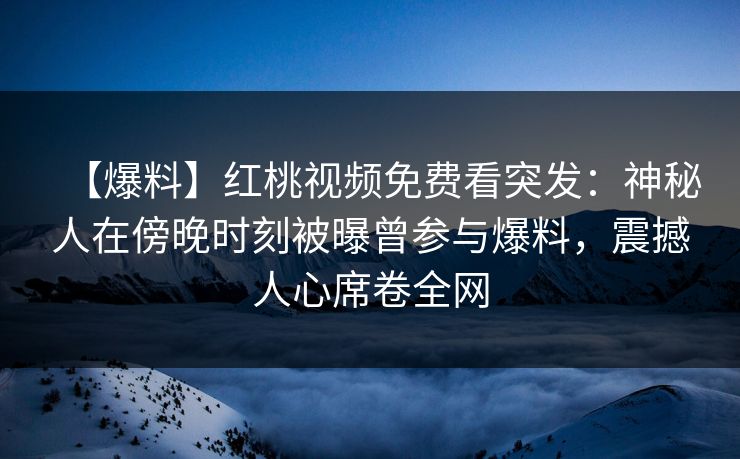 【爆料】红桃视频免费看突发：神秘人在傍晚时刻被曝曾参与爆料，震撼人心席卷全网