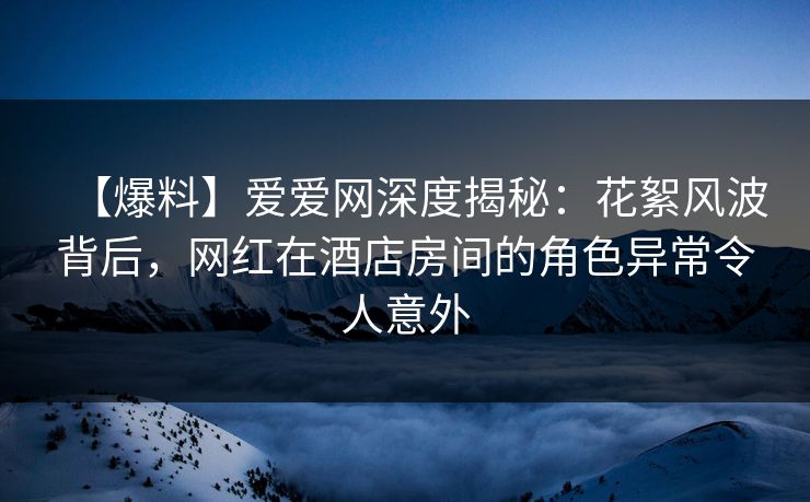 【爆料】爱爱网深度揭秘：花絮风波背后，网红在酒店房间的角色异常令人意外