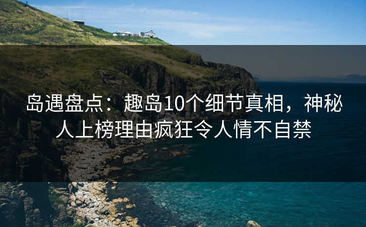 岛遇盘点：趣岛10个细节真相，神秘人上榜理由疯狂令人情不自禁