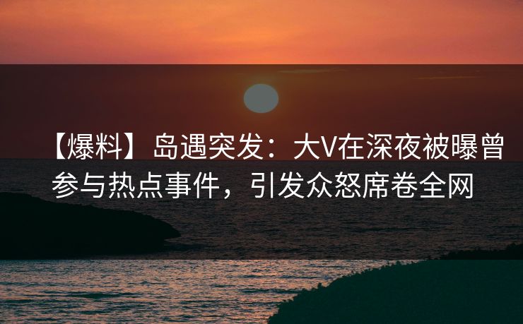 【爆料】岛遇突发：大V在深夜被曝曾参与热点事件，引发众怒席卷全网