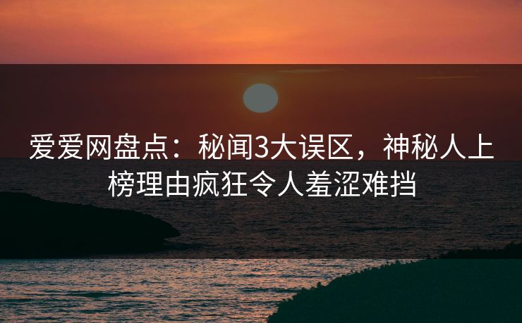 爱爱网盘点：秘闻3大误区，神秘人上榜理由疯狂令人羞涩难挡