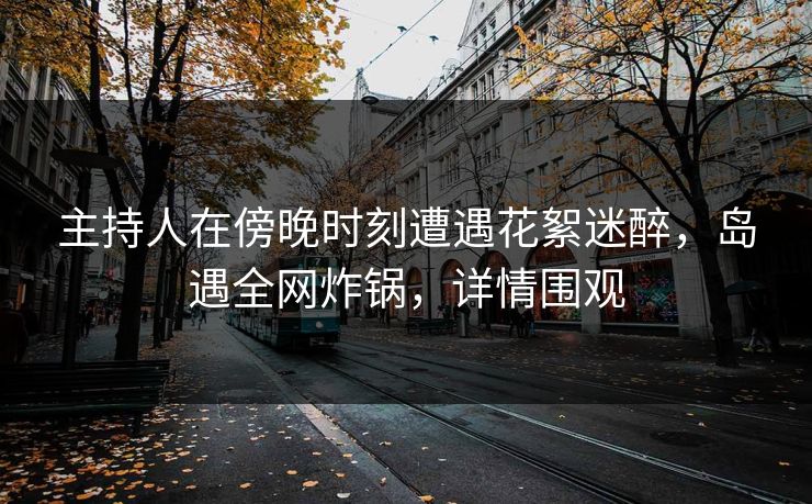 主持人在傍晚时刻遭遇花絮迷醉，岛遇全网炸锅，详情围观