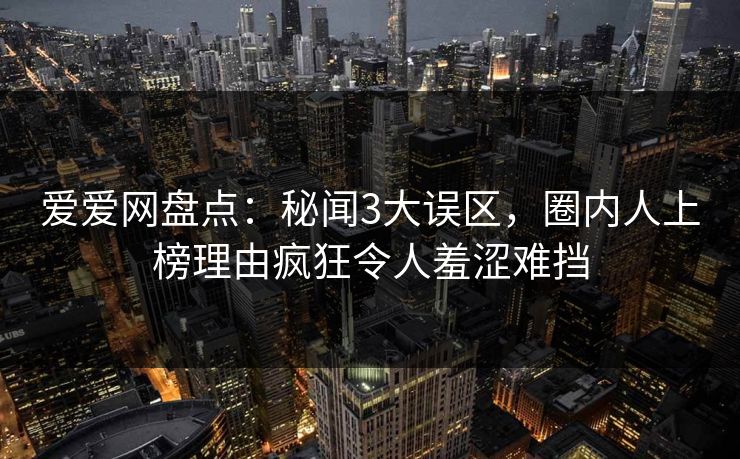 爱爱网盘点：秘闻3大误区，圈内人上榜理由疯狂令人羞涩难挡