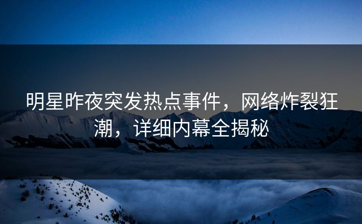 明星昨夜突发热点事件，网络炸裂狂潮，详细内幕全揭秘