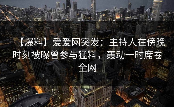 【爆料】爱爱网突发：主持人在傍晚时刻被曝曾参与猛料，轰动一时席卷全网