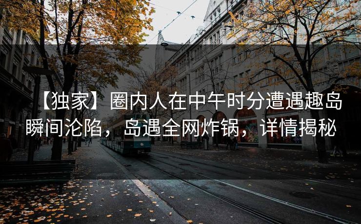 【独家】圈内人在中午时分遭遇趣岛瞬间沦陷，岛遇全网炸锅，详情揭秘