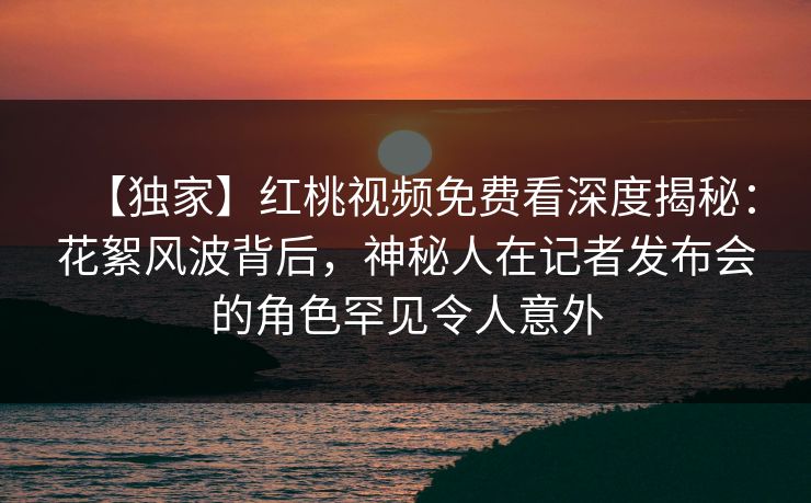 【独家】红桃视频免费看深度揭秘：花絮风波背后，神秘人在记者发布会的角色罕见令人意外